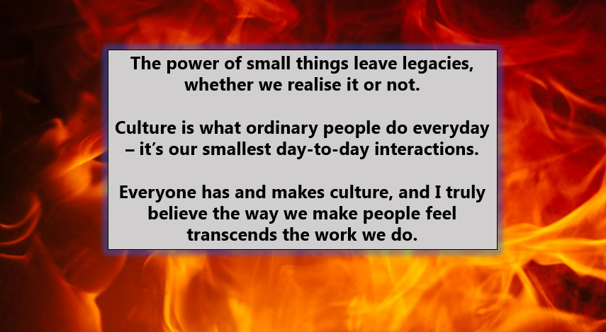 A blazing fire, with the following words in the middle: The power of small things leave legacies, whether we realise it or not. Culture is what ordinary people do everyday – it’s our smallest day-to-day interactions. Everyone has and makes culture, and I truly believe the way we make people feel transcends the work we do.